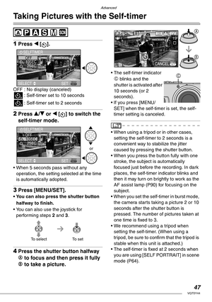 Page 47Advanced
47VQT0Y44
Taking Pictures with the Self-timer
 
1Press w [].
OFF : No display (canceled)
4: Self-timer set to 10 seconds
5: Self-timer set to 2 seconds
2Press e/r or w [ ] to switch the 
self-timer mode.
• When 5 seconds pass without any 
operation, the setting selected at the time 
is automatically adopted.
3Press [MENU/SET].
• You can also press the shutter button 
halfway to finish.
• You can also use the joystick for 
performing steps 2 and 3.
4Press the shutter button halfway 
A to focus...