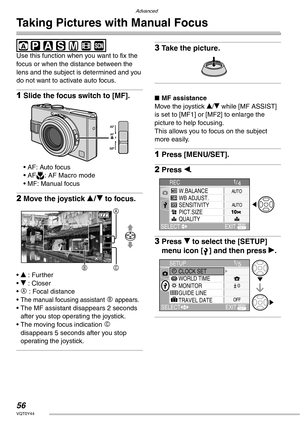 Page 56Advanced
56VQT0Y44
Taking Pictures with Manual Focus
 
Use this function when you want to fix the 
focus or when the distance between the 
lens and the subject is determined and you 
do not want to activate auto focus.
1Slide the focus switch to [MF].
• AF: Auto focus
• AFw: AF Macro mode
• MF: Manual focus
2Move the joystick e/r to focus.
• e : Further
• r : Closer
• 
A : Focal distance
• 
The manual focusing assistant B appears.• The MF assistant disappears 2 seconds 
after you stop operating the...