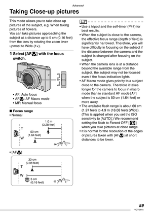 Page 59Advanced
59VQT0Y44
Taking Close-up pictures
This mode allows you to take close-up 
pictures of the subject, e.g. When taking 
pictures of flowers.
You can take pictures approaching the 
subject at a distance up to 5 cm (0.16 feet) 
from the lens by rotating the zoom lever 
upmost to Wide (1×).
1Select [AFw] with the focus 
switch.
• AF: Auto focus
• AFw: AF Macro mode
• MF: Manual focus
nFocus range
• Normal
• [AFw]• Use a tripod and the self-timer (P47) for 
best results.
• When the subject is close to...