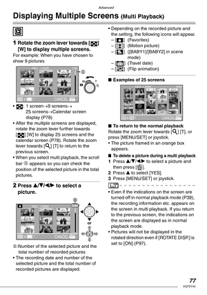 Page 77Advanced
77VQT0Y44
Displaying Multiple Screens (Multi Playback)
 
1Rotate the zoom lever towards [ ] 
[W] to display multiple screens.
For example: When you have chosen to 
show 9 pictures
• : 1 screen→9 screens→ 
25 screens→Calendar screen 
display (P78)
• After the multiple screens are displayed, 
rotate the zoom lever further towards 
[ ] [W] to display 25 screens and the 
calendar screen (P78). Rotate the zoom 
lever towards [3] [T] to return to the 
previous screen.
• When you select multi playback,...