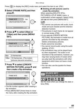 Page 93Menu Settings
93VQT0Y44
Press [ ] to display the [REC] mode menu and select the item to set. (P81)
5Select [FRAME RATE] and then 
press q.
6Press e/r to select [5fps] or 
[10fps] and then press [MENU/
SET].
7Press r to select [CREATE 
MOTION PICTURE], press q and 
then create a flip animation.
• The file number appears after creating a 
flip animation.
• Press [MENU/SET] three times to close 
the menu after creating the flip animation.
nDeleting all still pictures used to 
create flip animation
When...