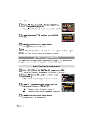 Page 104VQT1T27104
Advanced (Playback)
Press [‚] to return to the menu screen.
Press [MENU/SET] to close the menu.
Note
After converting the aspect ratio, the picture size may become larger than that of the original 
picture.
You may not be able to convert pictures taken on other equipment.
This mode allows you to automatically display pictures vertically if they were recorded 
holding the camera vertically or rotate pictures manually in 90o steps.
Select [ROTATE] on the [PLAYBACK] mode menu.  (P21)
The [ROTATE]...