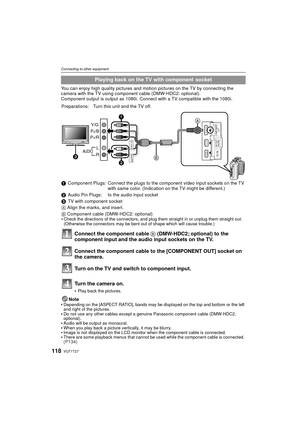 Page 118VQT1T27118
Connecting to other equipment
You can enjoy high quality pictures and motion pictures on the TV by connecting the 
camera with the TV using component cable (DMW-HDC2: optional).
Component output is output as 1080i. Connect with a TV compatible with the 1080i.
Note

Depending on the [ASPECT RATIO], bands may be displayed on the top and bottom or the left 
and right of the pictures.
Do not use any other cables except a g enuine Panasonic component cable (DMW-HDC2; 
optional).
Audio will be...