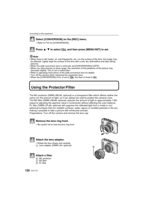 Page 120VQT1T27120
Connecting to other equipment
Select [CONVERSION] on the [REC] menu.
Refer to P90 for [CONVERSION].
Press 3/4 to select [ ], and then press [MENU/SET] to set. 
Note
When there is dirt (water, oil, and fingerprints , etc.) on the surface of the lens, the image may 
be affected. Lightly wipe the surface of the lens with a soft, dry cloth before and after taking 
pictures.
When the wide conversion lens is removed, set [CONVERSION] to [OFF].When you take pictures at close range, the re solution of...