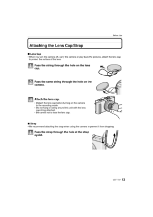 Page 1313VQT1T27
Before Use
Attaching the Lens Cap/Strap
∫Lens Cap
When you turn the camera off, carry the camera or play back the pictures, attach the lens cap 
to protect the surface of the lens.
Pass the string through the hole on the lens 
cap.
Pass the same string through the hole on the 
camera.
Attach the lens cap.
Detach the lens cap before turning on the camera 
in the recording mode.
Do not hang or swing around this unit with the lens 
cap string attached.
Be careful not to lose the lens cap.
∫ Strap...