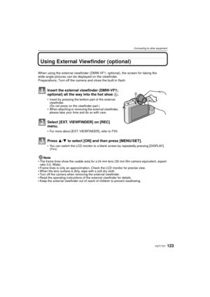 Page 123123VQT1T27
Connecting to other equipment
Using External Viewfinder (optional)
When using the external viewfinder (DMW-VF1; optional), the screen for taking the 
wide-angle pictures can be displayed on the viewfinder.
Preparations: Turn off the camera and close the built-in flash.
Insert the external viewfinder (DMW-VF1; 
optional) all the way into the hot shoe A.
Insert by pressing the bottom part of the external 
viewfinder.
(Do not press on the viewfinder part.)
When attaching or removing the external...