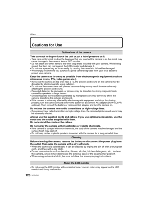 Page 126VQT1T27126
Others
Cautions for Use
Take care not to drop or knock the unit or put a lot of pressure on it.
Take care not to knock or drop the bag/case that you inserted the camera in as the shock may 
cause damage to the camera, lens or LCD monitor.
Do not attach any other items to the wrist strap that’s included with your camera. While being 
stored, that item can rest against the LCD monitor and damage it.
Do not use a paper bag as it can easily rip causing the camera to fall and be damaged.We strongly...