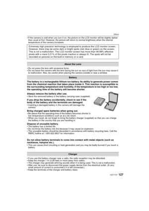 Page 127127VQT1T27
Others
If the camera is cold when you turn it on, the picture on the LCD monitor will be slightly darker 
than usual at first. However, the picture will return to normal brightness when the internal 
temperature of the camera increases.
Do not press the lens with excessive force.Do not leave the camera with the lens facing the sun as rays of light from the sun may cause it 
to malfunction. Also, be careful when placing the camera outside or near a window.
The battery is a rechargeable lithium...