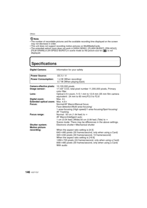 Page 146VQT1T27146
Others
NoteThe number of recordable pictures and the available recording time displayed on the screen 
may not decrease in order.
 This unit does not support recording motion pictures on MultiMediaCards.
 The extended optical zoom does not work in [HIGH SENS.], [FLASH BURST], [PIN HOLE], 
[FILM GRAIN] or [HI-SPEED BURST] in scene mode so the picture size for [ ] is not 
displayed.
Specifications
Digital Camera: Information for your safety
Power Source: DC 5.1 V
Power Consumption: 1.4 W (When...
