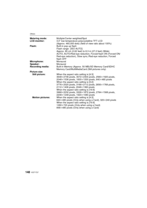 Page 148VQT1T27148
Others
Metering mode:Multiple/Center weighted/Spot
LCD monitor: 3.0q low-temperature polycrystalline TFT LCD
(Approx. 460,000 dots) (field of view ratio about 100%)
Flash: Built-in pop up flash
Flash range: [ISO AUTO]
Approx. 80 cm (2.62 feet) to 8.3 m (27.2 feet) (Wide)
AUTO, AUTO/Red-eye reduction,  Forced flash ON (Forced ON/
Red-eye reduction), Slow sync ./Red-eye reduction, Forced 
flash OFF 
Microphone: Monaural
Speaker: Monaural
Recording media: Built-in Memory (Approx. 50 MB)/SD Memory...