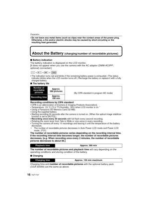 Page 16VQT1T2716
Preparation
Do not leave any metal items (such as clips) near the contact areas of the power plug. 
Otherwise, a fire and/or electric shocks may be caused by short-circuiting or the 
resulting heat generated.
About the Battery (charging/number of recordable pictures)
∫Battery indication
The battery indication is displayed on the LCD monitor.
[It does not appear when you use the camera with the AC adaptor (DMW-AC5PP; 
optional) connected.]

The indication turns red and blinks if the remaining...
