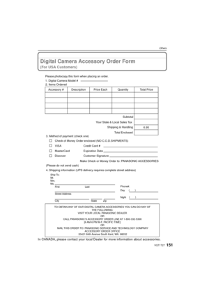 Page 151151VQT1T27
Others
Digital Camera Accessory Order Form
(For USA Customers)
In CANADA, please contact your local Dealer for more information about accessories.
TO OBTAIN ANY OF OUR DIGITAL CAMERA ACCESSORIES YOU CAN DO ANY OF 
THE FOLLOWING: 
VISIT YOUR LOCAL PANASONIC DEALER  OR 
CALL PANASONIC’S ACCESSORY ORDER LINE AT 1-800-332-5368  [6 AM-6 PM M-F, PACIFIC TIME] OR 
MAIL THIS ORDER TO: PANASONIC SERVICE AND TECHNOLOGY COMPANY ACCESSORY ORDER OFFICE 
20421 84th Avenue South Kent, WA. 98032
Ship To:...