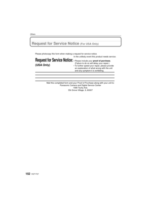 Page 152VQT1T27152
Others
Request for Service Notice (For USA Only)
Mail this completed form and your Proof of Purchase along with your unit\
 to: Panasonic Camera and Digital Service Center 1590 Touhy Ave. 
Elk Grove Village, IL 60007 
Request for Service Notice:
(USA Only)   
Please photocopy this form when making a request for service notice.
In the unlikely event this product needs service.
•Please include your proof of purchase. 
(Failure to do so will delay your repair.)
•To further speed your repair,...