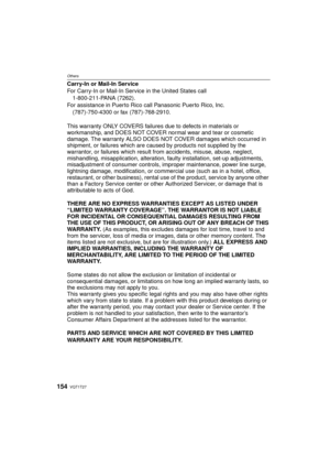 Page 154VQT1T27154
Others
Carry-In or Mail-In Service
For Carry-In or Mail-In Service in the United States call1-800-211-PANA (7262).
For assistance in Puerto Rico call Panasonic Puerto Rico, Inc. (787)-750-4300 or fax (787)-768-2910.
This warranty ONLY COVERS failures due to defects in materials or 
workmanship, and DOES NOT COVER normal wear and tear or cosmetic 
damage. The warranty ALSO DOES NOT COVER damages which occurred in 
shipment, or failures which are caused by products not supplied by the...