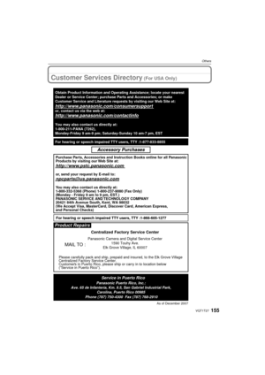 Page 155155VQT1T27
Others
Customer Services Directory (For USA Only)
As of December 2007
Product Repairs
MAIL TO :
Centralized Factory Service Center
Panasonic Camera and Digital Service Center1590 Touhy Ave.
Elk Grove Village, IL 60007
Please carefully pack and ship, prepaid and insured, to the Elk Grove Vi\
llage
Centralized Factory Service Center.
Customers in Puerto Rico, please ship or carry in to location below 
(“Service in Puerto Rico”).
Service in Puerto RicoPanasonic Puerto Rico, Inc.:
Ave. 65 de...