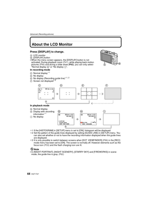 Page 44VQT1T2744
Advanced (Recording pictures)
Advanced (Recording pictures)About the LCD Monitor
Press [DISPLAY] to change.
ALCD monitor
B [DISPLAY] button
When the menu screen appears, the [DISPLAY] button is not 
activated. During playback zoom  (P41), while playing back motion 
pictures  (P95) and during a slide show  (P92) , you can only select 
“Normal display  G” or “No display  I”.
In recording mode
In playback mode
¢1 If the [HISTOGRAM] in [SETUP] menu is set to [ON], histogram will be displayed.
¢ 2...