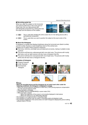 Page 4545VQT1T27
Advanced (Recording pictures)
∫Recording guide line
When you align the subject on the horizontal 
and vertical guide lines or the cross point of 
these lines, you can take pictures with 
well-designed composition by viewing the size, 
the slope and the balance of the subject.
∫ About the Histogram
A histogram is a graph that displays brightness along the horizontal axis (black to white) 
and the number of pixels at each br ightness level on the vertical axis.
It allows you to easily c heck a...