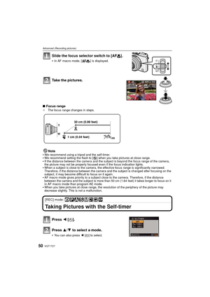 Page 50VQT1T2750
Advanced (Recording pictures)
Slide the focus selector switch to [AF#].
In AF macro mode, [ ] is displayed.
Take the pictures.
∫Focus range¢ The focus range changes in steps.
Note
We recommend using a tripod and the self-timer.We recommend setting the flash to [ Œ] when you take pictures at close range.If the distance between the camera and the subject is beyond the focus range of the camera, 
the picture may not be properly focused even if the focus indication lights.
When a subject is close...