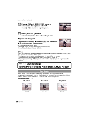 Page 52VQT1T2752
Advanced (Recording pictures)
∫Operate with the joystick
Tilt the joystick toward  2 to select [È], and then move 
3/ 4 to compensate the exposure.
A Exposure compensation valueSelect [ È] only to return to the original exposure (0 EV).Press the shutter button halfway to finish.
Note
EV is an abbreviation of [Exposure Value]. It refers to the amount of light given to the CCD by 
the aperture value and the shutter speed.
The exposure compensation value appears on the lower left of the screen.The...