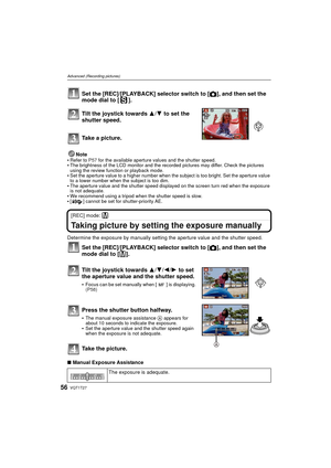 Page 56VQT1T2756
Advanced (Recording pictures)
Set the [REC]/[PLAYBACK] selector switch to [!], and then set the 
mode dial to [ ].
Tilt the joystick towards  3/4 to set the 
shutter speed.
Take a picture.
Note
Refer to  P57 for the available aperture values and the shutter speed.The brightness of the LCD monitor and the recorded pictures may differ. Check the pictures 
using the review function or playback mode.
Set the aperture value to a higher number when the subject is too bright. Set the aperture value...