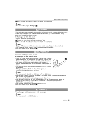 Page 6363VQT1T27
Advanced (Recording pictures)
2Move close to the subject to make this mode more effective.
Note

The initial setting for [AF MODE] is [ š].
When taking pictures of people outdoors during  the daytime, this mode enables the texture 
of their skin to appear even softer than with [PORTRAIT]. (It is effective when taking 
pictures of people from the chest up.)
∫ Technique for Soft skin mode
To make this mode more effective:
1 Rotate the zoom lever as far as possible to Tele.
2 Move close to the...
