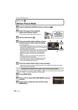 Page 70VQT1T2770
Advanced (Recording pictures)
[REC] mode: n
Advanced (Recording pictures)Motion Picture Mode
When you set the picture quality to [ ], [ ] or [ ], we recommend using a high-speed 
card with “10MB/s” or greater displayed on the package.
Press [MENU/SET].
Press 3/4 to select [PICTURE MODE] and then 
press 1.
Press 3/ 4 to select the item and then press 
[MENU/SET]. Slide the [REC]/[PLAYBACK] selector switch to [ !].
Select the aspect ratio using the 
aspect ratio selector switch.
You cannot record...