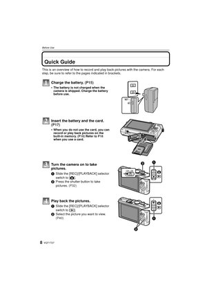 Page 8VQT1T278
Before Use
Before UseQuick Guide
This is an overview of how to record and play back pictures with the camera. For each 
step, be sure to refer to the pages indicated in brackets.
Charge the battery. (P15)
•The battery is not charged when the 
camera is shipped. Charge the battery 
before use.
Insert the battery and the card.  
(P17)
When you do not use the card, you can 
record or play back pictures on the 
built-in memory.  (P18) Refer to  P18 
when you use a card.
Turn the camera on to take...