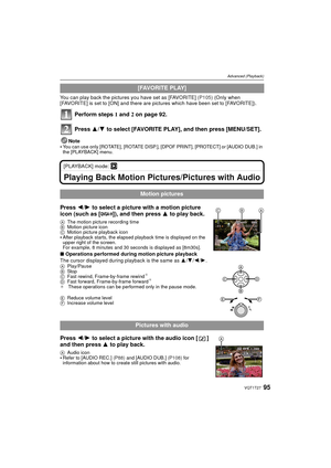 Page 9595VQT1T27
Advanced (Playback)
You can play back the pictures you have set as [FAVORITE] (P105) (Only when 
[FAVORITE] is set to [ON] and there are pictures which have been set to [FAVORITE]).
Perform steps 1  and 2 on page 92.
Press  3/4 to select [FAVORITE PLAY], and then press [MENU/SET].
Note
You can use only [ROTATE], [ROTATE DISP.], [DPOF PRINT], [PROTECT] or [AUDIO DUB.] in 
the [PLAYBACK] menu.
[PLAYBACK] mode: ¸
Playing Back Motion Pictures/Pictures with Audio
Press  2/1 to select a picture with...