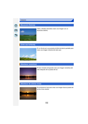 Page 102102
Grabación
[Escenario Distinto]
Cielo y árboles saturados crean una imagen con un 
escenario distinto.
[Cielo azul brillante]
En un día de sol, se aumenta el brillo de toda la pantalla para 
crear una imagen vibrante del cielo azul.
[Atardecer romántico]
El tono morado enriquecido crea una imagen romántica del 
cielo después de la puesta del sol.
[Atardecer de colores vivos]
Se enriquece el rojo para crear una imagen deuna puesta del 
sol de vivos colores. 