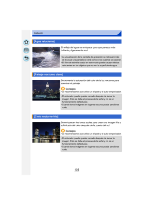 Page 103103
Grabación
[Agua reluciente]
El reflejo del agua se enriquece para que parezca más 
brillante y ligeramente azul.
•
La visualización de la pantalla de grabación se retrasará más 
de lo usual y la pantalla se verá como si los cuadros se cayeran.
•El filtro de estrella usado en este modo puede causar efectos 
relucientes en los objetos que no son la superficie de agua.
[Paisaje nocturno claro]
Se aumenta la saturación del color de la luz nocturna para 
acentuar el paisaje.Consejos
•
Le recomendamos que...