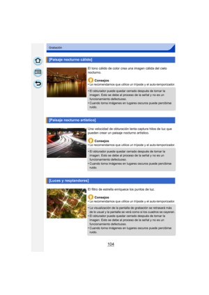 Page 104104
Grabación
[Paisaje nocturno cálido]
El tono cálido de color crea una imagen cálida del cielo 
nocturno.Consejos
•
Le recomendamos que utilice un trípode y el auto-temporizador.
•El obturador puede quedar cerrado después de tomar la 
imagen. Esto se debe al proceso de la señal y no es un 
funcionamiento defectuoso.
•Cuando toma imágenes en lugares oscuros puede percibirse 
ruido.
[Paisaje nocturno artístico]
Una velocidad de obturación lenta captura hilos de luz que 
pueden crear un paisaje nocturno...