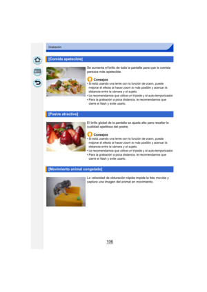 Page 106106
Grabación
[Comida apetecible]
Se aumenta el brillo de toda la pantalla para que la comida 
parezca más apetecible.Consejos
•
Si está usando una lente con la función de zoom, puede 
mejorar el efecto al hacer zoom lo más posible y acercar la 
distancia entre la cámara y el sujeto.
•Le recomendamos que utilice un trípode y el auto-temporizador.•Para la grabación a poca distancia, le recomendamos que 
cierre el flash y evite usarlo.
[Postre atractivo]
El brillo global de la pantalla se ajusta alto para...
