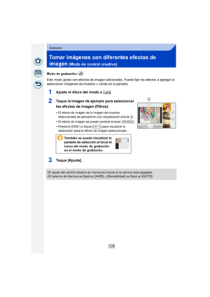 Page 108108
Grabación
Tomar imágenes con diferentes efectos de 
imagen
 (Modo de control creativo)
Modo de grabación: 
Este modo graba con efectos de imagen adicionales. Puede fijar los efectos a agregar al 
seleccionar imágenes de muestra y verlas en la pantalla.
1Ajuste el disco del modo a  [ ].
2Toque la imagen de ejemplo para seleccionar 
los efectos de imagen (filtros).
•El efecto de imagen de la imagen de muestra 
seleccionada se aplicará en una visualización previa 
A.
•El efecto de imagen se puede...