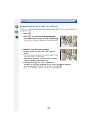 Page 109109
Grabación
La fuerza y los colores de los efectos se pueden ajustar fácilmente para que se adapten a 
sus preferencias.
1Toque [ ] .
2Toque [ ] para visualizar la pantalla de ajuste.
•La pantalla de ajustes también se puede visualizar desde 
la pantalla de grabación al presionar el botón del cursor 1.
3Arrastre la barra deslizadora para fijar.
•El ajuste también se puede hacer al girar el disco de 
control.
•Los elementos que se pueden fijar difieren según el modo 
de control creativo que está...