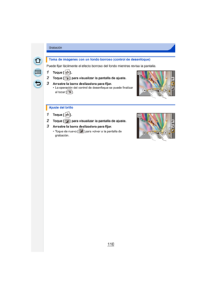 Page 110110
Grabación
Puede fijar fácilmente el efecto borroso del fondo mientras revisa la pantalla.
1Toque [ ].
2Toque [ ] para visualizar la pantalla de ajuste.
3Arrastre la barra deslizadora para fijar.
•La operación del control de desenfoque se puede finalizar 
al tocar [ ].
1Toque [ ].
2Toque [ ] para visualizar la pantalla de ajuste.
3Arrastre la barra deslizadora para fijar.
•
Toque de nuevo [ ] para volver a la pantalla de 
grabación.
Toma de imágenes con un fondo borroso (control de desenfoque)
Ajuste...
