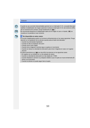 Page 123123
Grabación
•Cuando se usa una lente intercambiable opcional con un interruptor O.I.S., se puede fijar para 
habilitar el estabilizador de imagen opcional al colocar el interruptor O.I.S. de la lente en [ON]. 
(En el momento de la compra, se fija inicialmente en [ ].)
•Se recomienda desactivar el estabilizador óptico de la ima gen al usar un trípode. [ ] se 
visualiza en la pantalla en ese momento.
No disponible en estos casos:
•
La función estabilizadora podría  no funcionar suficientemente en los...
