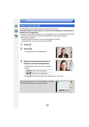 Page 129129
Grabación
Puede realizar las operaciones del zoom al tocar. (Zoom táctil)
(Se pueden operar el zoom óptico y la conversión del teleobjetivo adicional para la 
grabación de la imagen fija)
•
Al utilizar una lente intercambiable que no es compatible con el zoom electrónico (H-FS1442A 
o H-FS45150), solamente la conversión del teleobjetivo adicional puede operarse 
configurando lo siguiente.
–Ajustar [Palanca de función] en el menú [Personalizar] en [ZOOM]
–Ajustar [Teleconv. ext.] en el menú [Rec] en...