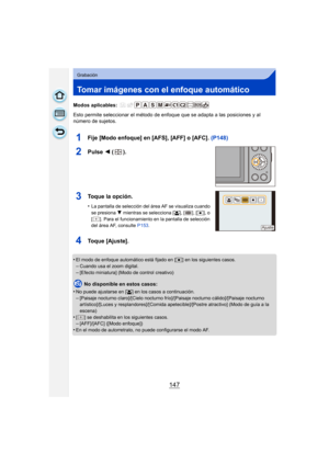 Page 147147
Grabación
Tomar imágenes con el enfoque automático
Modos aplicables: 
Esto permite seleccionar el método de enfoque que se adapta a las posiciones y al 
número de sujetos.
1Fije [Modo enfoque] en [AFS], [AFF] o [AFC]. (P148)
2Pulse 2 ().
3Toque la opción.
•La pantalla de selección del área AF se visualiza cuando 
se presiona  4 mientras se selecciona [ š], [ ], [ Ø], o 
[ ]. Para el funcionamiento en la pantalla de selección 
del área AF, consulte  P153.
4Toque [Ajuste].
•El modo de enfoque...