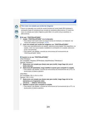Page 244244
Wi-Fi/NFC
•Cree en el ordenador una cuenta de usuario [nombre de cuenta (hasta 254 caracteres) y 
contraseña (hasta 32 caracteres)] que consista de caracteres alfanuméricos. El intento de 
crear una carpeta que recibe imágenes puede fallar si la cuenta incluye caracteres no 
alfanuméricos.
∫Al usar “ PHOTOfunSTUDIO ”
1Instale “ PHOTOfunSTUDIO ” en el ordenador.
•Para obtener información sobre los requerimientos de hardware y la instalación, lea “Acerca del software suministrado” (P278) .
2Cree una...