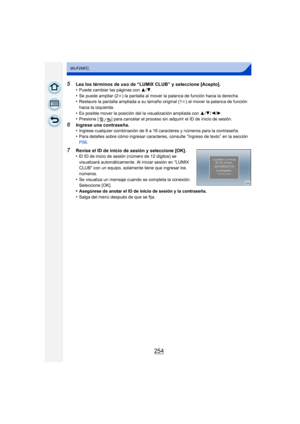 Page 254254
Wi-Fi/NFC
5Lea los términos de uso de “LUMIX CLUB” y seleccione [Acepto].
•Puede cambiar las páginas con 3/4.•Se puede ampliar (2 k) la pantalla al mover la palanca de función hacia la derecha.•Restaure la pantalla ampliada a su tamaño original (1 k) al mover la palanca de función 
hacia la izquierda.
•Es posible mover la posición del la visualización ampliada con  3/4/ 2/1.•Presione [ ] para cancelar el proceso sin adquirir el ID de inicio de sesión.
6Ingrese una contraseña.
•Ingrese cualquier...