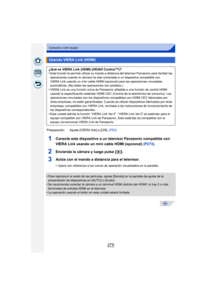 Page 275275
Conexión a otro equipo
1Conecte este dispositivo a un televisor Panasonic compatible con 
VIERA Link usando un mini cable HDMI (opcional) (P273).
2Encienda la cámara y luego pulse [ (].
3Actúe con el mando a distancia para el televisor.
•Opere con referencia a los iconos de operación visualizados en la pantalla.
•Para reproducir el audio de las películas, ajuste [Sonido] en la pantalla de ajuste de la 
presentación de diapositivas en [AUTO] o [Audio].
•Se recomienda conectar la cámara a un terminal...