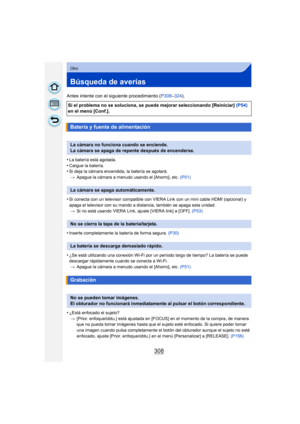 Page 308308
Otro
Búsqueda de averías
Antes intente con el siguiente procedimiento (P308–324 ).
•
La batería está agotada.•Cargue la batería.•Si deja la cámara encendida, la batería se agotará. > Apague la cámara a menudo usando el [Ahorro], etc.  (P51)
•Si conecta con un televisor compatible con VIERA Link con un mini cable HDMI (opcional) y 
apaga el televisor con su mando a distancia, también se apaga esta unidad. > Si no está usando VIERA Link, ajuste [VIERA link] a [OFF].  (P53)
•Inserte completamente la...