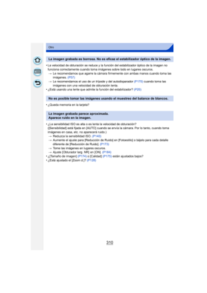 Page 310310
Otro
•La velocidad de obturación se reduce y la función del estabilizador óptico de la imagen no 
funciona correctamente cuando toma imágenes sobre todo en lugares oscuros.> Le recomendamos que agarre la cámara firmemente con ambas manos cuando toma las 
imágenes.  (P57)
> Le recomendamos el uso de un trípode y del autodisparador  (P170) cuando toma las 
imágenes con una velocidad de obturación lenta.
•¿Está usando una lente que admite la función del estabilizador?  (P20)
•¿Queda memoria en la...