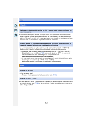 Page 313313
Otro
•Dependiendo del objetivo utilizado, la imagen podría esta r ligeramente retorcida o podrían 
verse colores en el borde dependiendo del factor de zoom, debido a las características del 
objetivo. Además, la periferia de la imagen podría aparecer retorcida porque la perspectiva se 
mejora cuando se utiliza el Gran angular. No se trata de una avería.
•La función del estabilizador óptico de la imagen de la lente intercambiable (H-PS14042, 
H-FS1442A, H-FS45150) sólo funciona co rrectamente con las...