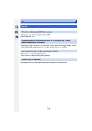 Page 314314
Otro
•Compruebe el ajuste [Luminancia monitor]. (P50)•Realice [Monitor]. (P50)
•Esto ocurre debido a la apertura de la lente que cambia cuando se presiona hasta la mitad el 
botón del obturador o cuando el brillo del sujeto cambia. Esto no es una falla.
•Esto no es un funcionamiento defectuoso.
Estos píxeles no afectan las imágenes grabadas.
•En lugares oscuros, puede aparecer ruido para mantener el brillo del monitor.
Monitor
El monitor está demasiado brillante u oscuro.
Puede parpadear por un...