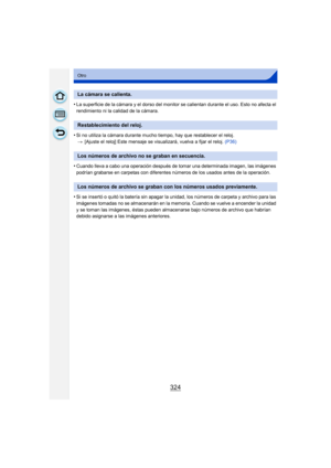 Page 324324
Otro
•La superficie de la cámara y el dorso del monitor se calientan durante el uso. Esto no afecta el 
rendimiento ni la calidad de la cámara.
•Si no utiliza la cámara durante mucho tiempo, hay que restablecer el reloj. > [Ajuste el reloj] Este mensaje se visualizará, vuelva a fijar el reloj.  (P36)
•Cuando lleva a cabo una operación después de tomar una determinada imagen, las imágenes 
podrían grabarse en carpetas con diferentes números de los usados antes de la operación.
•Si se insertó o quitó...