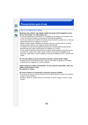 Page 325325
Otro
Precauciones para el uso
Mantenga esta unidad lo más alejada posible del equipo electromagnético (como 
hornos microondas, TV, video juegos, etc.).
•
Si usa esta unidad arriba o cerca de un TV, es posible que las imágenes y/o sonidos en esta 
unidad se distorsionen debido a la radiación de ondas electromagnéticas.
•No use esta unidad cerca de teléfonos celulares porque al hacerlo se puede crear un ruido que 
afecta adversamente las imágenes y/o el sonido.
•Debido a fuertes campos magnéticos...