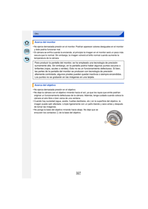 Page 327327
Otro
•No ejerce demasiada presión en el monitor. Podrían aparecer colores desiguales en el monitor 
y éste podría funcionar mal.
•Si cámara se enfría cuando la enciende, al principio la imagen en el monitor será un poco más 
oscura que lo normal. Sin embargo, la imagen volverá al brillo normal cuando aumente la 
temperatura de la cámara.
•No ejerza demasiada presión en el objetivo.
•No deje la cámara con el objetivo mirando hacia el sol, ya que los rayos que emite podrían 
originar un funcionamiento...