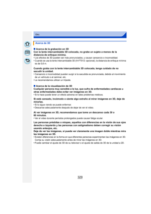 Page 329329
Otro
∫Acerca de la grabación en 3D
Con la lente intercambiable 3D colocada, no grabe un sujeto a menos de la 
distancia de enfoque mínima.
•
Los efectos de 3D pueden ser más pronunciados, y causar cansancio o incomodidad.•Cuando se usa la lente intercambiable 3D (H- FT012: opcional), la distancia de enfoque mínima 
es de 0,6 m.
Cuando graba con la lente intercambiable 3D colocada, tenga cuidado de no 
sacudir la unidad.
•
Cansancio o incomodidad pueden surgir si la sacudida es pronunciada, debido al...