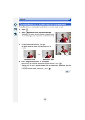 Page 8282
Grabación
Puede fijar fácilmente el efecto borroso del fondo mientras revisa la pantalla.
1Toque [ ].
2Toque [ ] para visualizar la pantalla de ajuste.
•La pantalla de ajustes también se puede visualizar desde 
la pantalla de grabación al presionar el botón del cursor 3.
3Arrastre la barra deslizadora para fijar.
•El ajuste también se puede hacer al girar el disco de 
control.
4Grabe imágenes o imágenes en movimiento.
•
La operación del control de desenfoque se puede finalizar al tocar [ ].
•La...